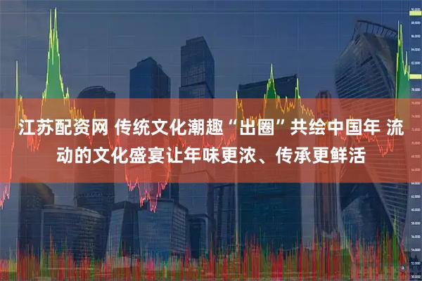 江苏配资网 传统文化潮趣“出圈”共绘中国年 流动的文化盛宴让年味更浓、传承更鲜活