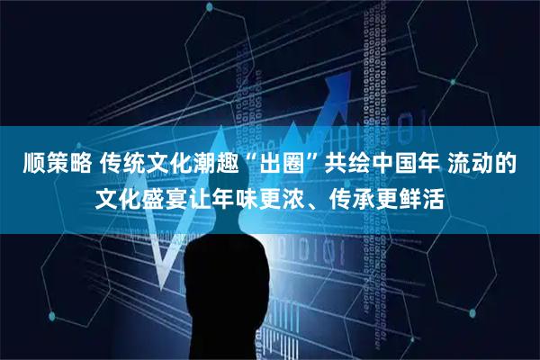 顺策略 传统文化潮趣“出圈”共绘中国年 流动的文化盛宴让年味更浓、传承更鲜活