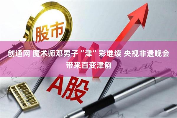 创通网 魔术师邓男子“津”彩继续 央视非遗晚会带来百变津韵