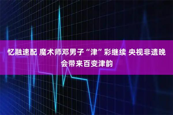 忆融速配 魔术师邓男子“津”彩继续 央视非遗晚会带来百变津韵