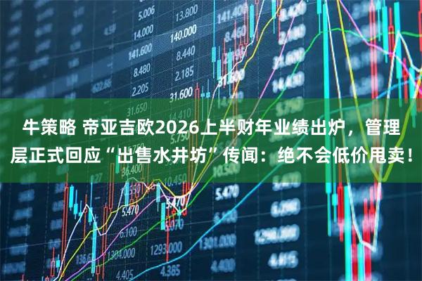 牛策略 帝亚吉欧2026上半财年业绩出炉，管理层正式回应“出售水井坊”传闻：绝不会低价甩卖！