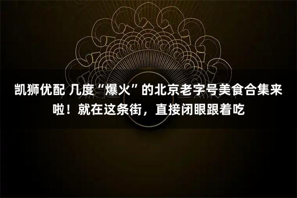 凯狮优配 几度“爆火”的北京老字号美食合集来啦！就在这条街，直接闭眼跟着吃