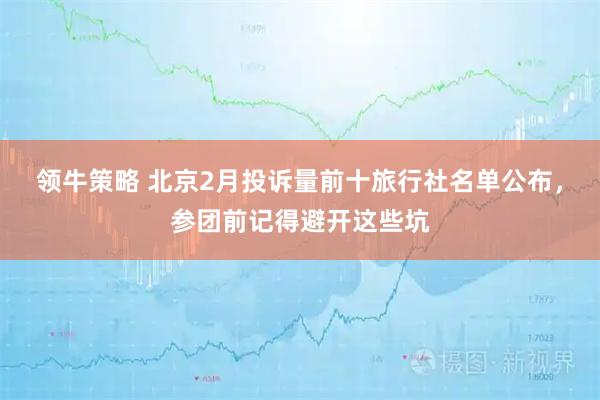 领牛策略 北京2月投诉量前十旅行社名单公布，参团前记得避开这些坑