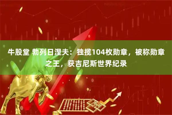 牛股堂 勃列日涅夫：独揽104枚勋章，被称勋章之王，获吉尼斯世界纪录