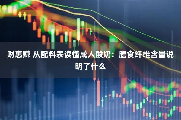 财惠赚 从配料表读懂成人酸奶：膳食纤维含量说明了什么