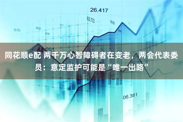 同花顺e配 两千万心智障碍者在变老,两会代表委员:意定监护可能是“唯一出路”