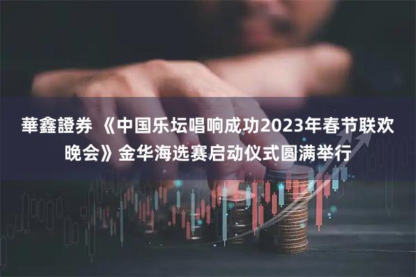 華鑫證券 《中国乐坛唱响成功2023年春节联欢晚会》金华海选赛启动仪式圆满举行