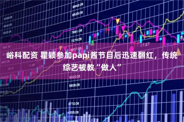 峪科配资 瞿颖参加papi酱节目后迅速翻红，传统综艺被教“做人”