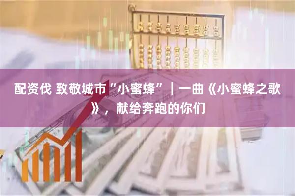 配资伐 致敬城市“小蜜蜂”｜一曲《小蜜蜂之歌》，献给奔跑的你们