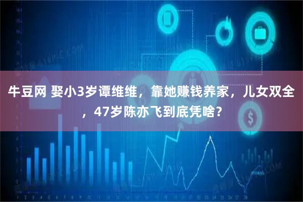 牛豆网 娶小3岁谭维维，靠她赚钱养家，儿女双全，47岁陈亦飞到底凭啥？