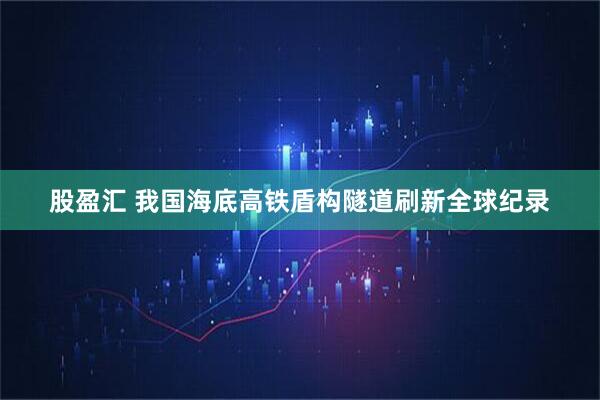 股盈汇 我国海底高铁盾构隧道刷新全球纪录