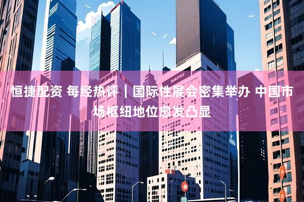 恒捷配资 每经热评︱国际性展会密集举办 中国市场枢纽地位愈发凸显