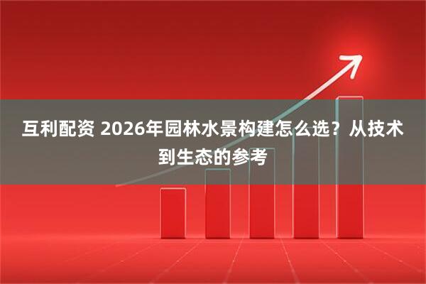 互利配资 2026年园林水景构建怎么选？从技术到生态的参考