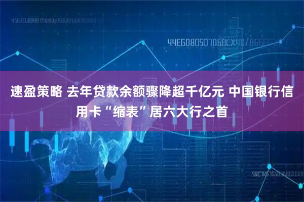 速盈策略 去年贷款余额骤降超千亿元 中国银行信用卡“缩表”居六大行之首