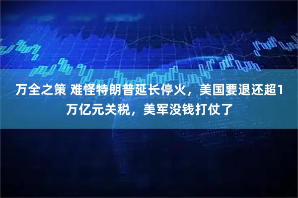 万全之策 难怪特朗普延长停火，美国要退还超1万亿元关税，美军没钱打仗了
