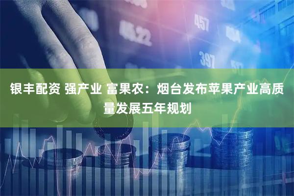 银丰配资 强产业 富果农：烟台发布苹果产业高质量发展五年规划