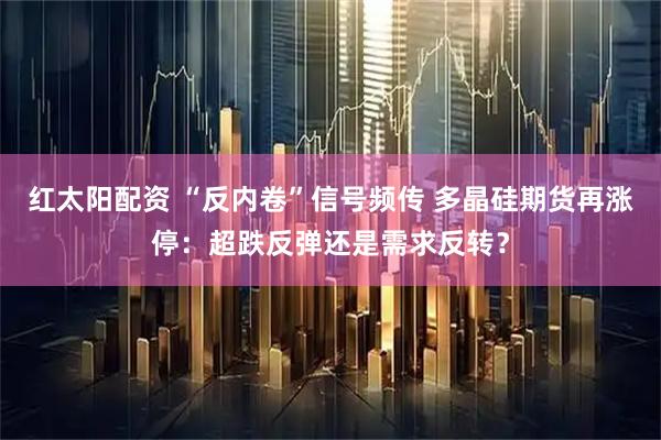 红太阳配资 “反内卷”信号频传 多晶硅期货再涨停：超跌反弹还是需求反转？