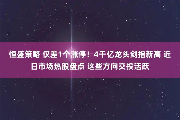 恒盛策略 仅差1个涨停！4千亿龙头剑指新高 近日市场热股盘点 这些方向交投活跃