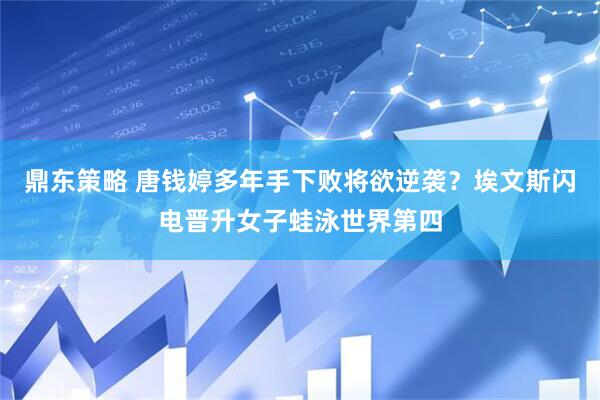 鼎东策略 唐钱婷多年手下败将欲逆袭？埃文斯闪电晋升女子蛙泳世界第四