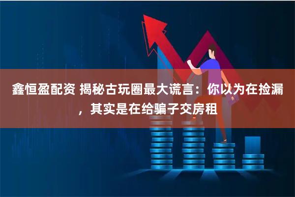 鑫恒盈配资 揭秘古玩圈最大谎言：你以为在捡漏，其实是在给骗子交房租