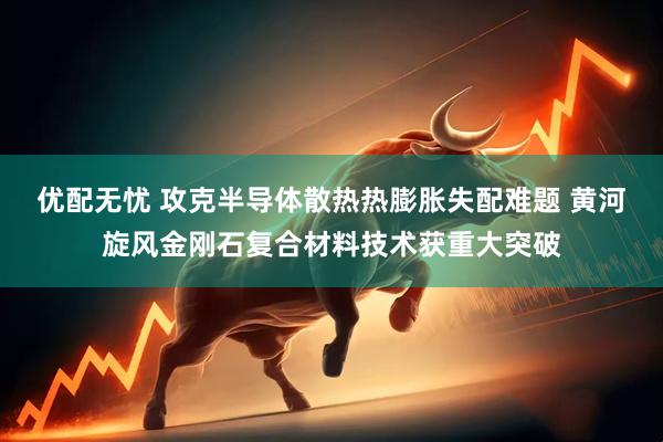 优配无忧 攻克半导体散热热膨胀失配难题 黄河旋风金刚石复合材料技术获重大突破