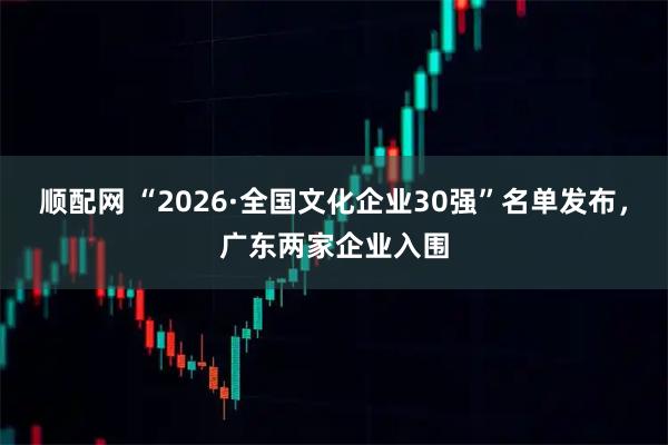 顺配网 “2026·全国文化企业30强”名单发布，广东两家企业入围