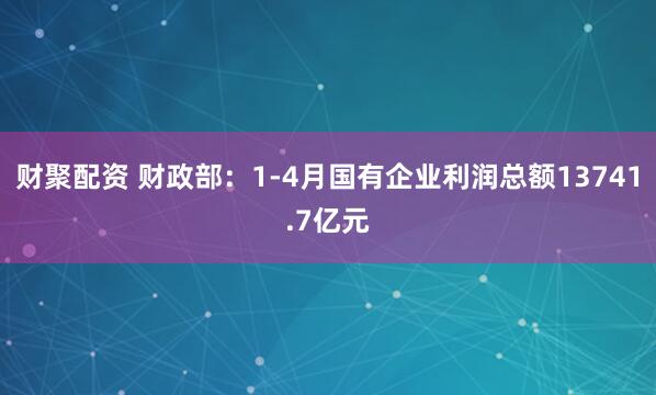 财聚配资 财政部：1-4月国有企业利润总额13741.7亿元