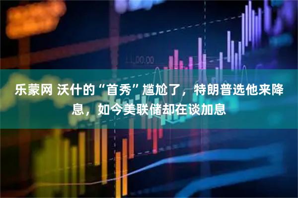 乐蒙网 沃什的“首秀”尴尬了，特朗普选他来降息，如今美联储却在谈加息