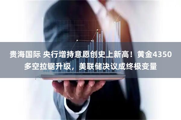 贵海国际 央行增持意愿创史上新高！黄金4350多空拉锯升级，美联储决议成终极变量