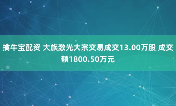 擒牛宝配资 大族激光大宗交易成交13.00万股 成交额1800.50万元