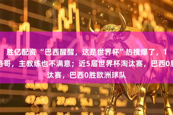 胜亿配资 “巴西醒醒，这是世界杯”热搜爆了，1-1战平摩洛哥，主教练也不满意；近5届世界杯淘汰赛，巴西0胜欧洲球队