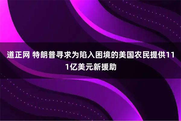 道正网 特朗普寻求为陷入困境的美国农民提供111亿美元新援助
