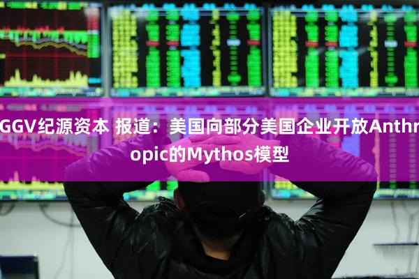 GGV纪源资本 报道：美国向部分美国企业开放Anthropic的Mythos模型