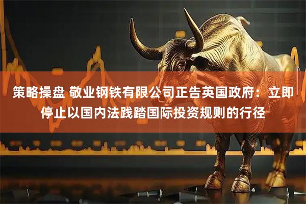 策略操盘 敬业钢铁有限公司正告英国政府：立即停止以国内法践踏国际投资规则的行径