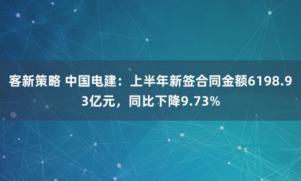 客新策略 中国电建：上半年新签合同金额6198.93亿元，同比下降9.73%