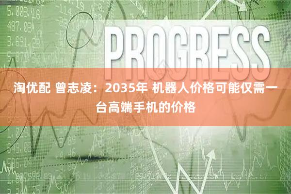 淘优配 曾志凌：2035年 机器人价格可能仅需一台高端手机的价格