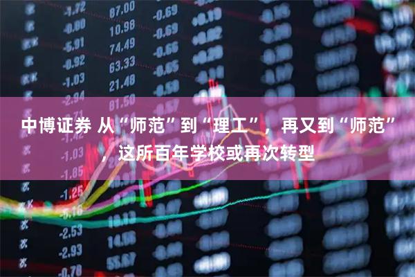 中博证券 从“师范”到“理工”，再又到“师范”，这所百年学校或再次转型