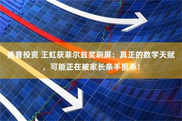 括普投资 王虹获菲尔兹奖刷屏：真正的数学天赋，可能正在被家长亲手扼杀！