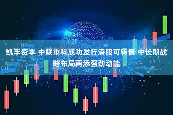 凯丰资本 中联重科成功发行港股可转债 中长期战略布局再添强劲动能