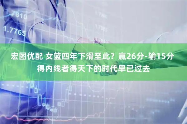 宏图优配 女篮四年下滑至此？赢26分-输15分 得内线者得天下的时代早已过去