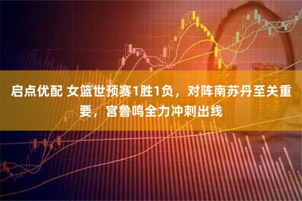 启点优配 女篮世预赛1胜1负，对阵南苏丹至关重要，宫鲁鸣全力冲刺出线