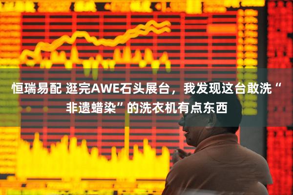 恒瑞易配 逛完AWE石头展台,我发现这台敢洗“非遗蜡染”的洗衣机有点东西