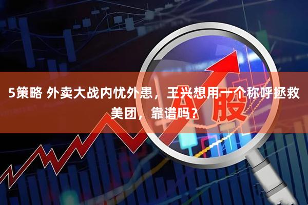 5策略 外卖大战内忧外患，王兴想用一个称呼拯救美团，靠谱吗？