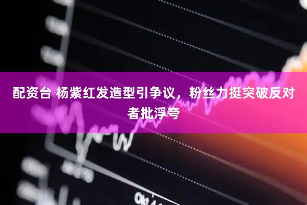 配资台 杨紫红发造型引争议，粉丝力挺突破反对者批浮夸