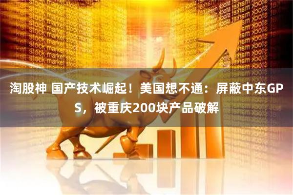 淘股神 国产技术崛起！美国想不通：屏蔽中东GPS，被重庆200块产品破解