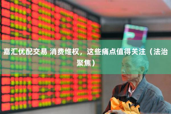 嘉汇优配交易 消费维权，这些痛点值得关注（法治聚焦）