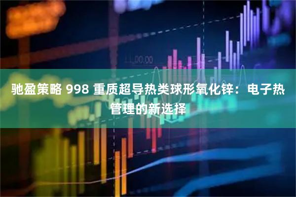 驰盈策略 998 重质超导热类球形氧化锌：电子热管理的新选择