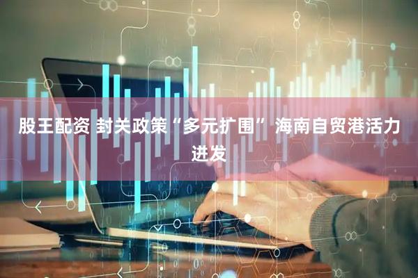 股王配资 封关政策“多元扩围” 海南自贸港活力迸发