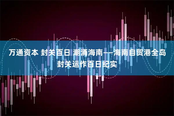 万通资本 封关百日 潮涌海南——海南自贸港全岛封关运作百日纪实