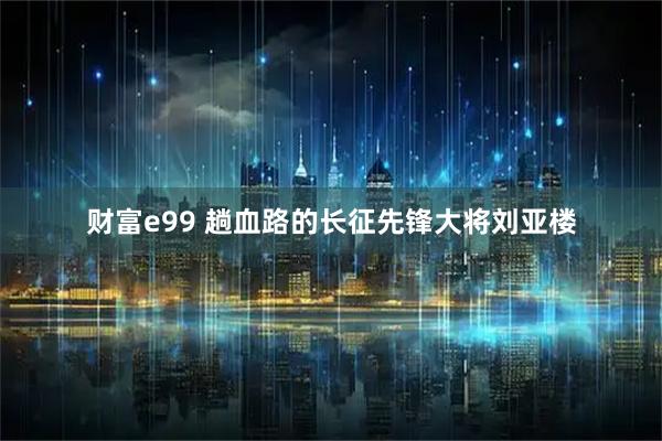 财富e99 趟血路的长征先锋大将刘亚楼